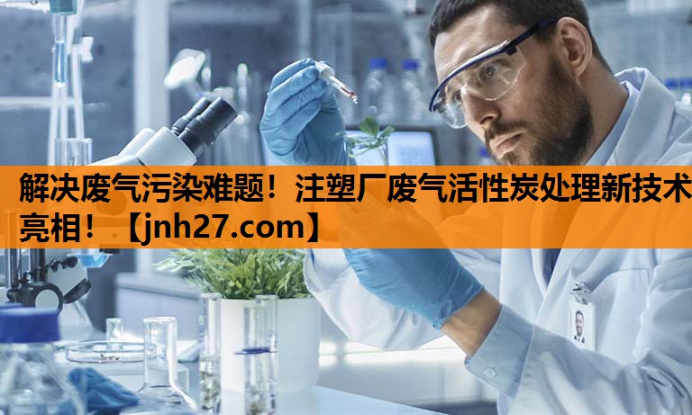 解决废气污染难题！注塑厂废气活性炭处理新技术亮相！