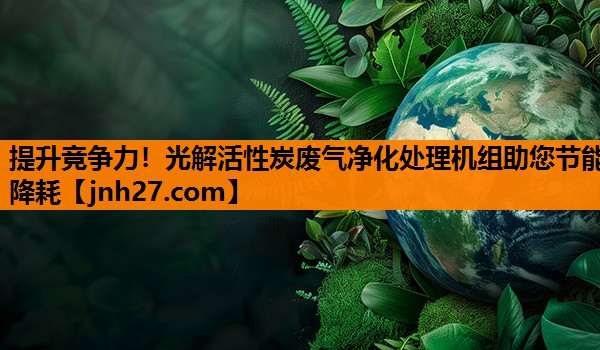 提升竞争力！光解活性炭废气净化处理机组助您节能降耗