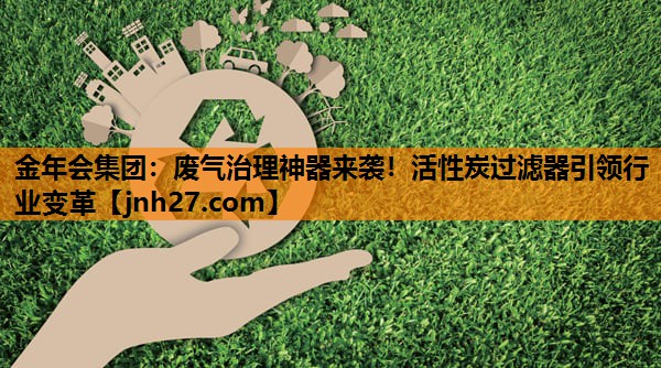 废气治理神器来袭！活性炭过滤器引领行业变革