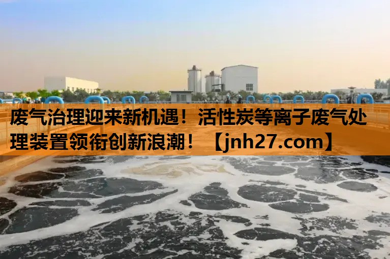 废气治理迎来新机遇！活性炭等离子废气处理装置领衔创新浪潮！