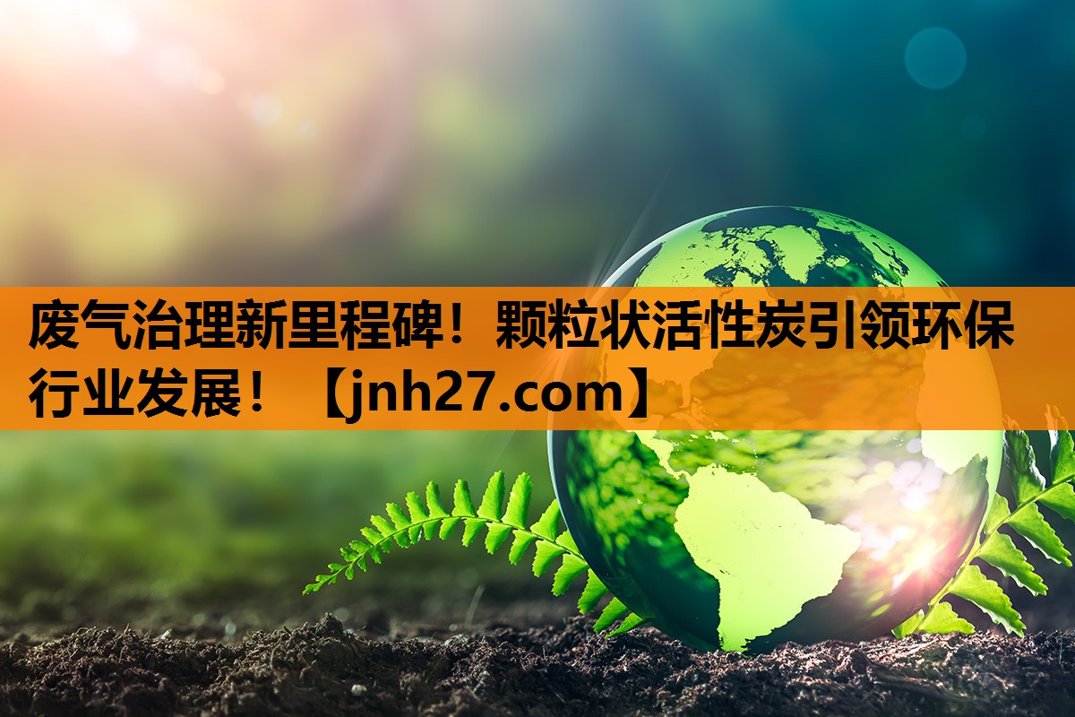 废气治理新里程碑！颗粒状活性炭引领环保行业发展！