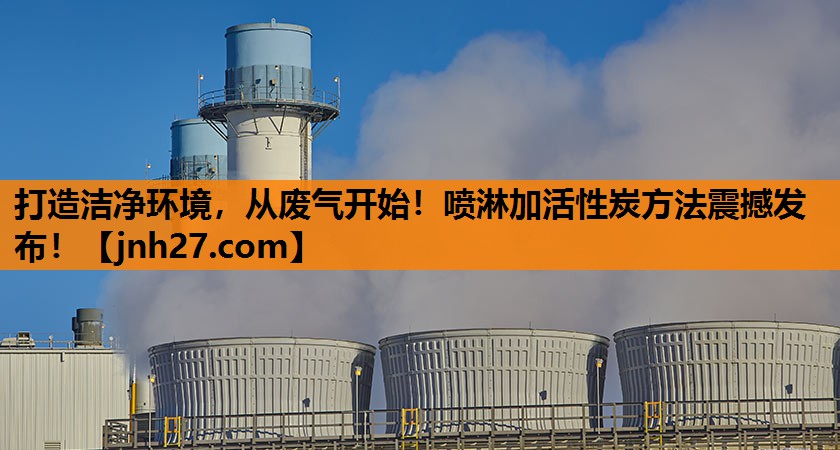 打造洁净环境，从废气开始！喷淋加活性炭方法震撼发布！
