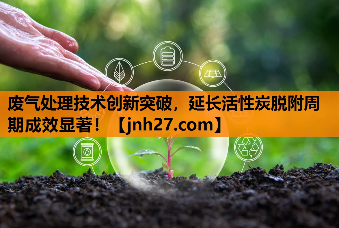 废气处理技术创新突破，延长活性炭脱附周期成效显著！