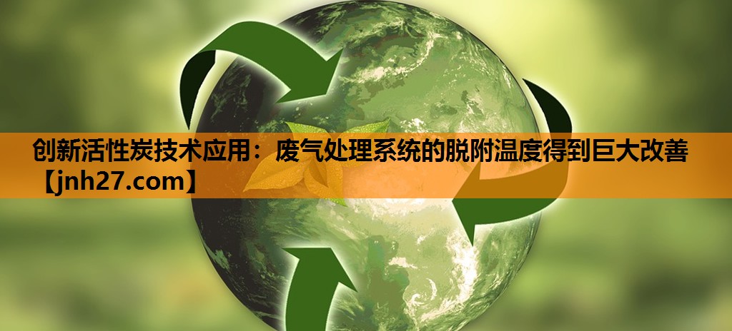 创新活性炭技术应用：废气处理系统的脱附温度得到巨大改善