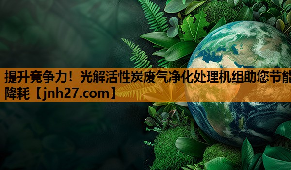 提升竞争力！光解活性炭废气净化处理机组助您节能降耗